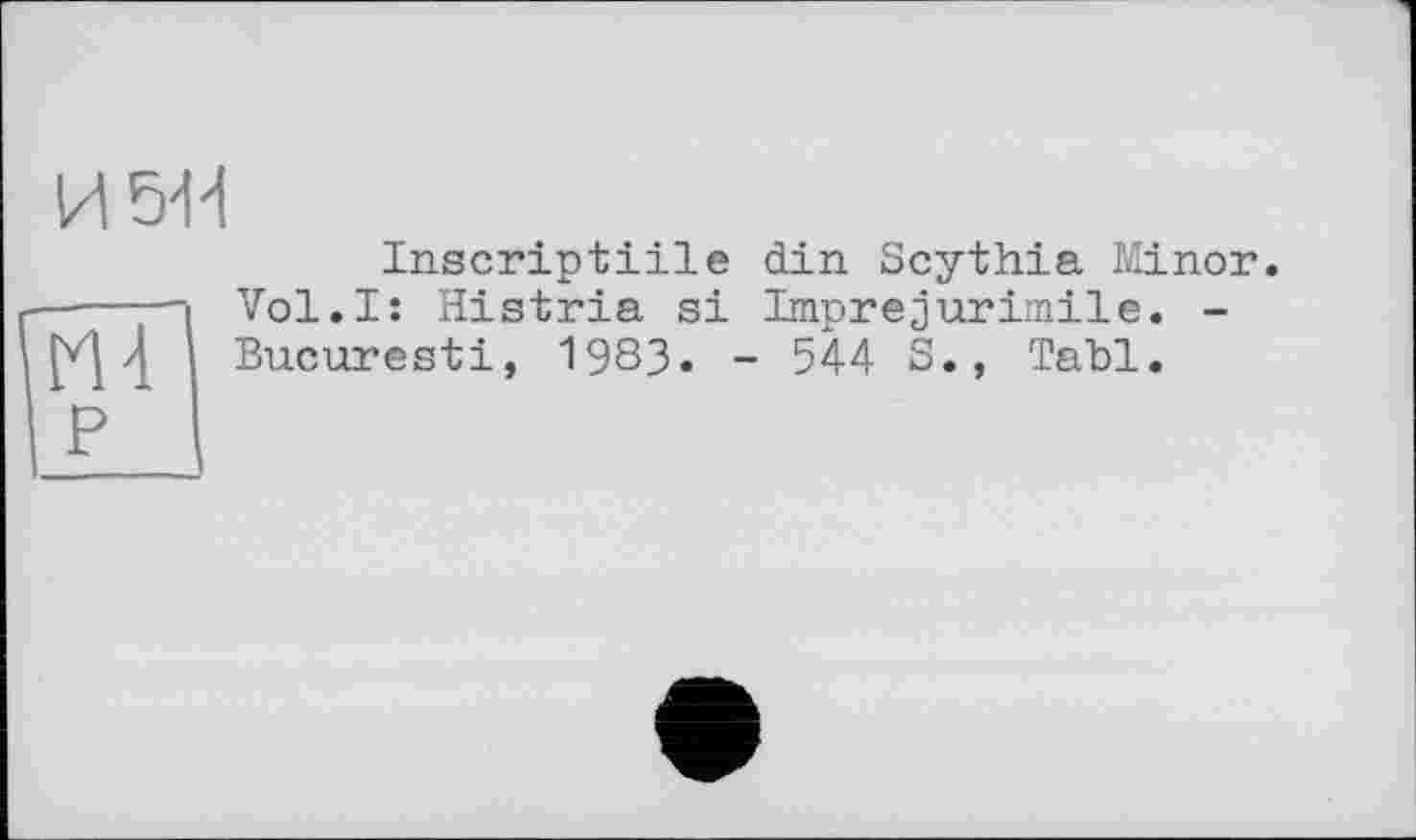 ﻿И 54Н
І P
Inscriptiile din Scythia Minor. Vol.I: Histria si Imprejurimile. -Bucuresti, 1983. - 544 S., Tabl.